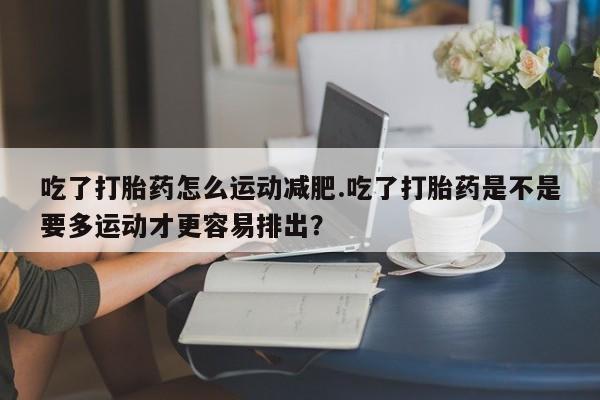 堕胎药叫什么名字微信怎么购买吃了打胎药怎么运动减肥.吃了打胎药是不是要多运动才更容易排出？