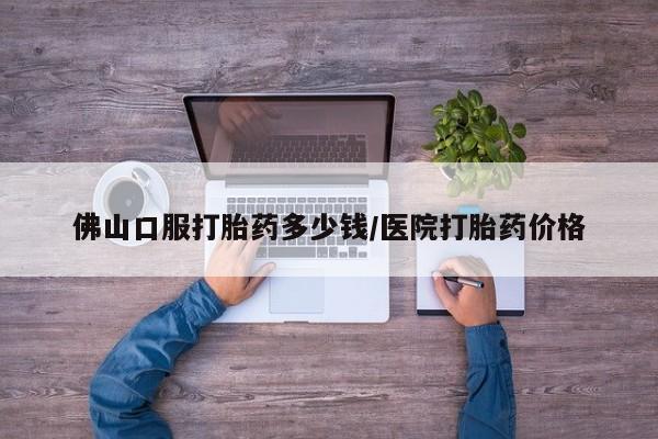 堕胎药叫什么名字微信怎么购买佛山口服打胎药多少钱/医院打胎药价格