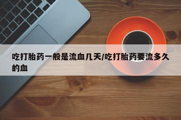 堕胎药叫什么名字微信怎么购买吃打胎药一般是流血几天/吃打胎药要流多久的血