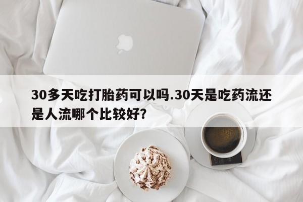 堕胎药叫什么名字微信怎么购买30多天吃打胎药可以吗.30天是吃药流还是人流哪个比较好？