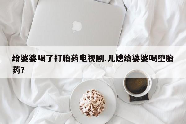 堕胎药叫什么名字微信怎么购买给婆婆喝了打胎药电视剧.儿媳给婆婆喝堕胎药？