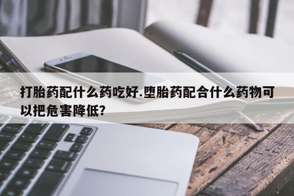 堕胎药叫什么名字微信怎么购买打胎药配什么药吃好.堕胎药配合什么药物可以把危害降低?