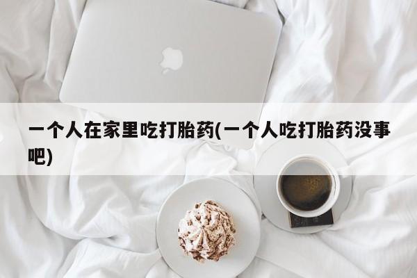 堕胎药叫什么名字微信怎么购买一个人在家里吃打胎药(一个人吃打胎药没事吧)