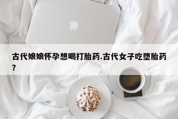 堕胎药叫什么名字微信怎么购买古代娘娘怀孕想喝打胎药.古代女子吃堕胎药？