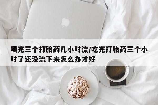 堕胎药叫什么名字微信怎么购买喝完三个打胎药几小时流/吃完打胎药三个小时了还没流下来怎么办才好