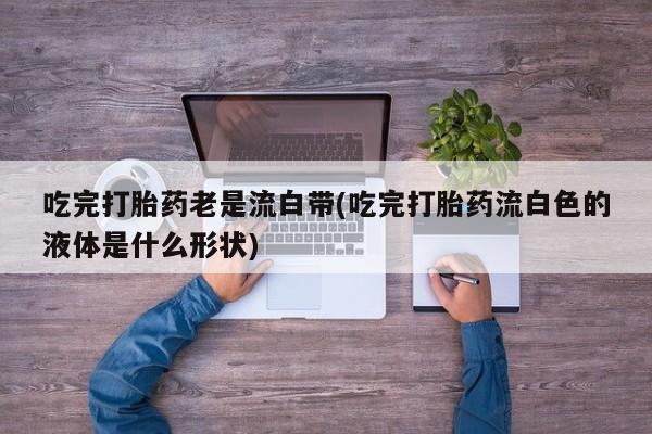 堕胎药叫什么名字微信怎么购买吃完打胎药老是流白带(吃完打胎药流白色的液体是什么形状)