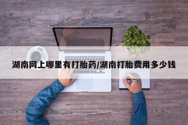 堕胎药叫什么名字微信怎么购买湖南网上哪里有打胎药/湖南打胎费用多少钱