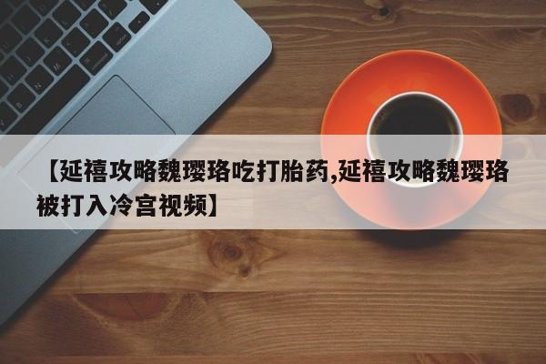 堕胎药叫什么名字微信怎么购买【延禧攻略魏璎珞吃打胎药,延禧攻略魏璎珞被打入冷宫视频】