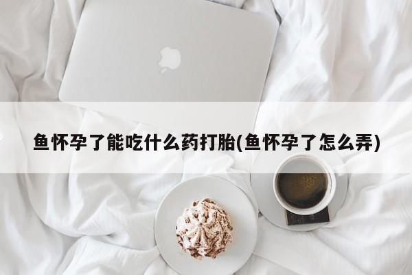 堕胎药叫什么名字微信怎么购买鱼怀孕了能吃什么药打胎(鱼怀孕了怎么弄)