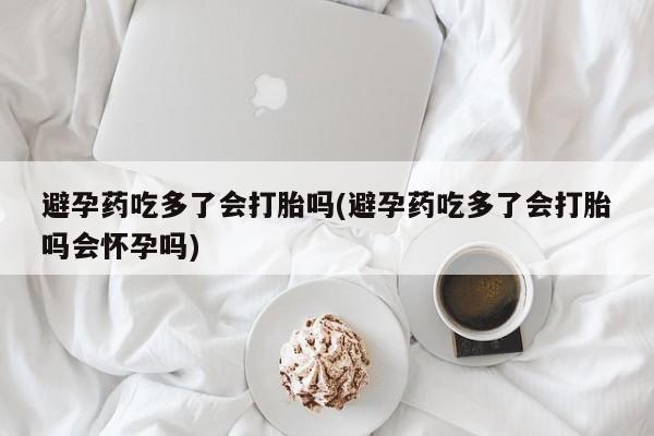 堕胎药叫什么名字微信怎么购买避孕药吃多了会打胎吗(避孕药吃多了会打胎吗会怀孕吗)