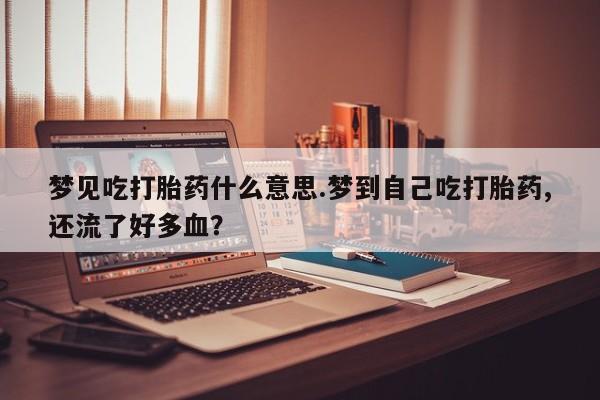 堕胎药叫什么名字微信怎么购买梦见吃打胎药什么意思.梦到自己吃打胎药,还流了好多血？