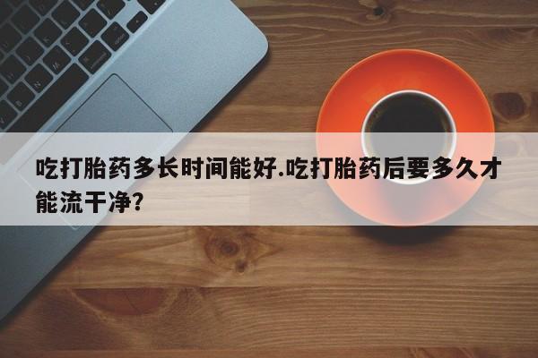 堕胎药叫什么名字微信怎么购买吃打胎药多长时间能好.吃打胎药后要多久才能流干净？