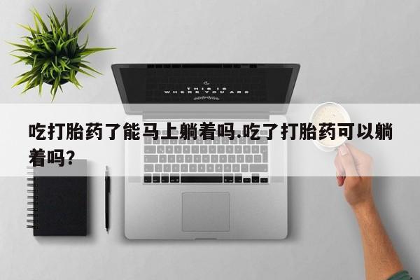 堕胎药叫什么名字微信怎么购买吃打胎药了能马上躺着吗.吃了打胎药可以躺着吗？
