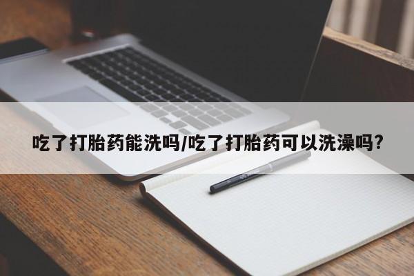 堕胎药叫什么名字微信怎么购买吃了打胎药能洗吗/吃了打胎药可以洗澡吗?