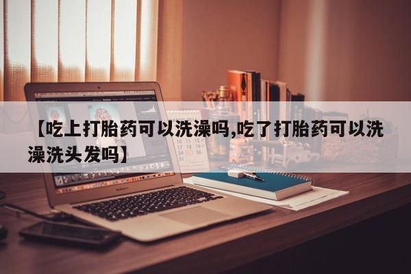 堕胎药叫什么名字微信怎么购买【吃上打胎药可以洗澡吗,吃了打胎药可以洗澡洗头发吗】