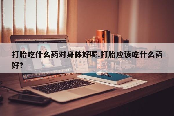 堕胎药叫什么名字微信怎么购买打胎吃什么药对身体好呢.打胎应该吃什么药好？