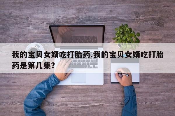 堕胎药叫什么名字微信怎么购买我的宝贝女婿吃打胎药.我的宝贝女婿吃打胎药是第几集？