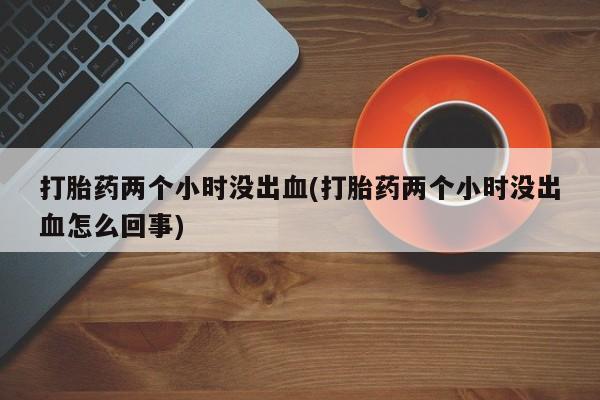 堕胎药叫什么名字微信怎么购买打胎药两个小时没出血(打胎药两个小时没出血怎么回事)