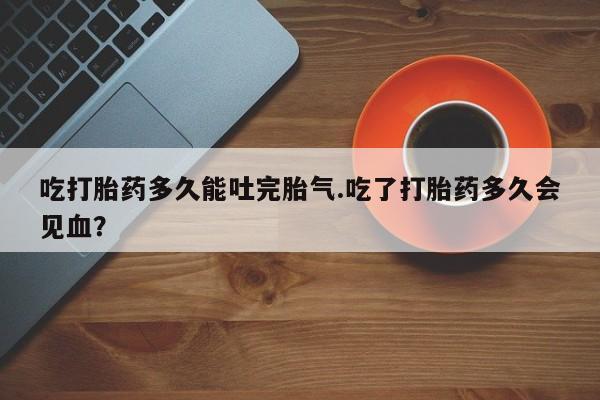 堕胎药叫什么名字微信怎么购买吃打胎药多久能吐完胎气.吃了打胎药多久会见血？