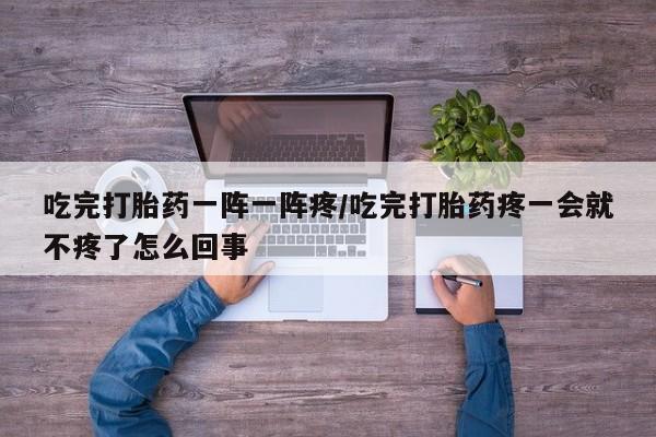堕胎药叫什么名字微信怎么购买吃完打胎药一阵一阵疼/吃完打胎药疼一会就不疼了怎么回事