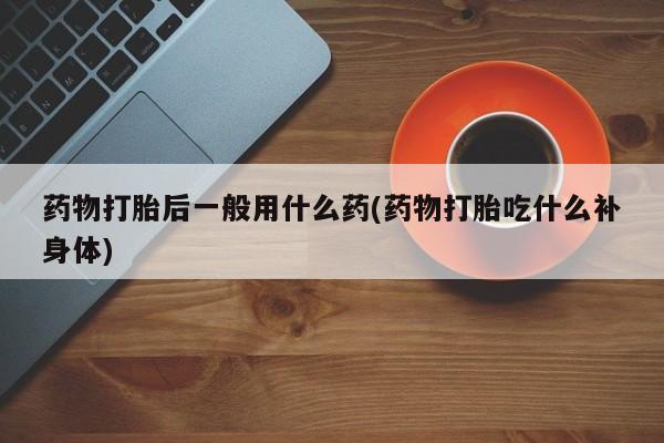 堕胎药叫什么名字微信怎么购买药物打胎后一般用什么药(药物打胎吃什么补身体)