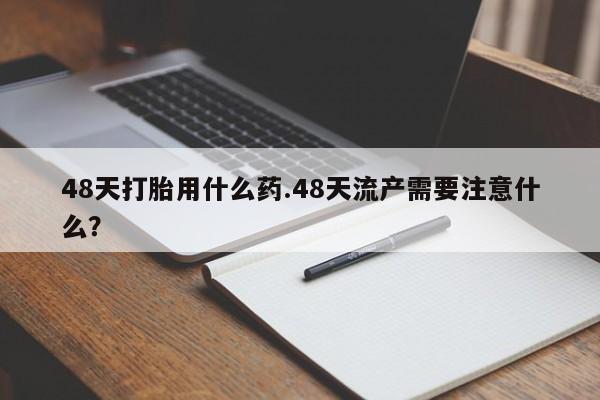 堕胎药叫什么名字微信怎么购买48天打胎用什么药.48天流产需要注意什么？
