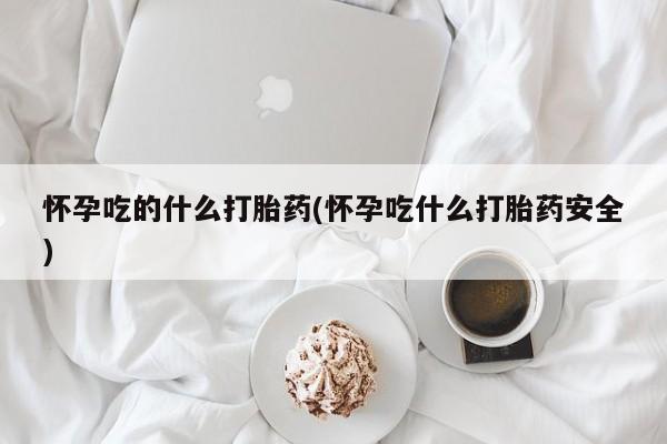 堕胎药叫什么名字微信怎么购买怀孕吃的什么打胎药(怀孕吃什么打胎药安全)