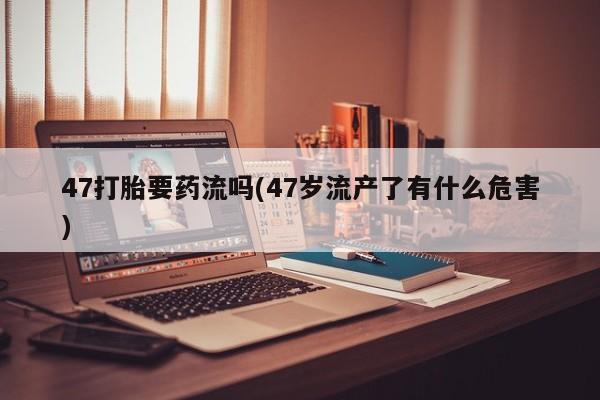 堕胎药叫什么名字微信怎么购买47打胎要药流吗(47岁流产了有什么危害)