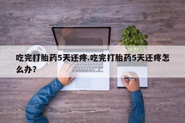堕胎药叫什么名字微信怎么购买吃完打胎药5天还疼.吃完打胎药5天还疼怎么办？