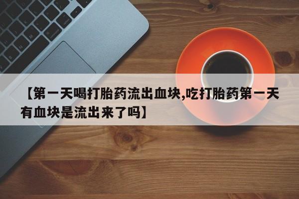 堕胎药叫什么名字微信怎么购买【第一天喝打胎药流出血块,吃打胎药第一天有血块是流出来了吗】