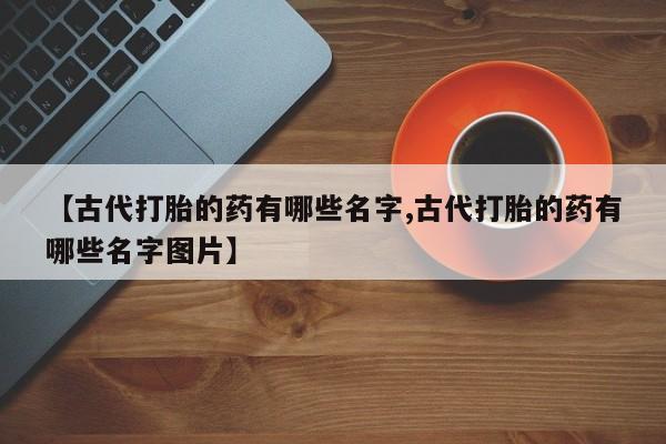 堕胎药叫什么名字微信怎么购买【古代打胎的药有哪些名字,古代打胎的药有哪些名字图片】
