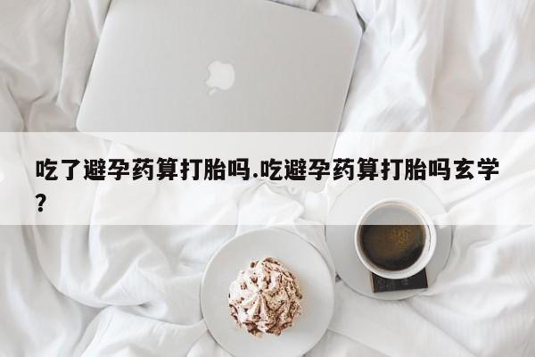 堕胎药叫什么名字微信怎么购买吃了避孕药算打胎吗.吃避孕药算打胎吗玄学？