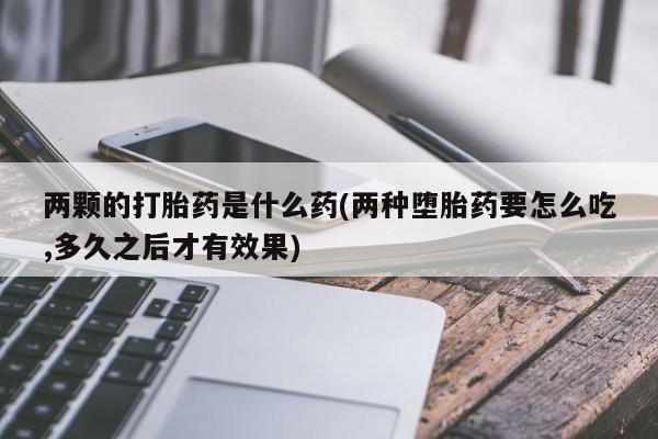 堕胎药叫什么名字微信怎么购买两颗的打胎药是什么药(两种堕胎药要怎么吃,多久之后才有效果)