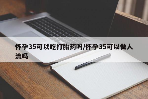 堕胎药叫什么名字微信怎么购买怀孕35可以吃打胎药吗/怀孕35可以做人流吗