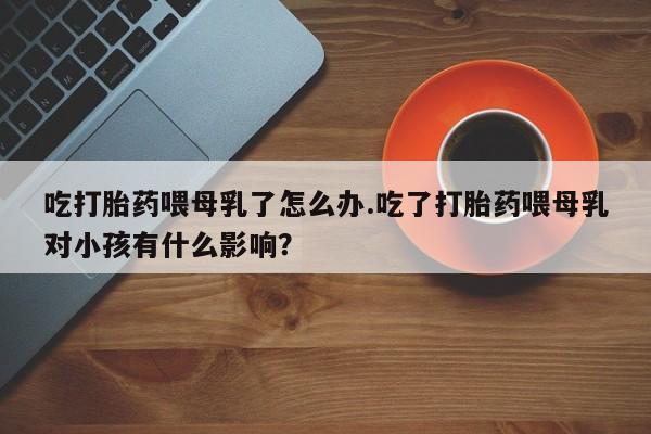 堕胎药叫什么名字微信怎么购买吃打胎药喂母乳了怎么办.吃了打胎药喂母乳对小孩有什么影响？