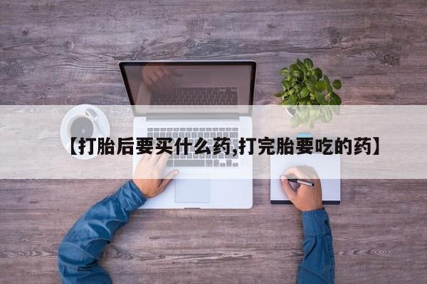 堕胎药叫什么名字微信怎么购买【打胎后要买什么药,打完胎要吃的药】