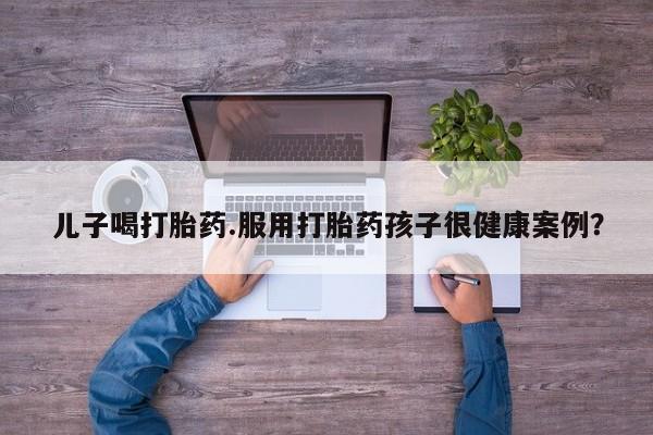 堕胎药叫什么名字微信怎么购买儿子喝打胎药.服用打胎药孩子很健康案例？