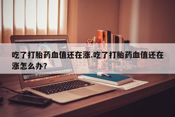 堕胎药叫什么名字微信怎么购买吃了打胎药血值还在涨.吃了打胎药血值还在涨怎么办？