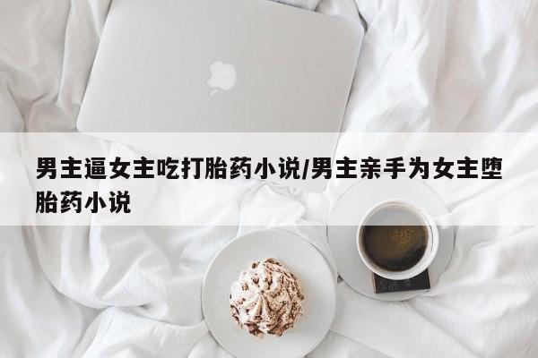 堕胎药叫什么名字微信怎么购买男主逼女主吃打胎药小说/男主亲手为女主堕胎药小说