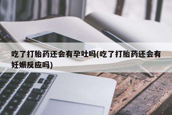 堕胎药叫什么名字微信怎么购买吃了打胎药还会有孕吐吗(吃了打胎药还会有妊娠反应吗)