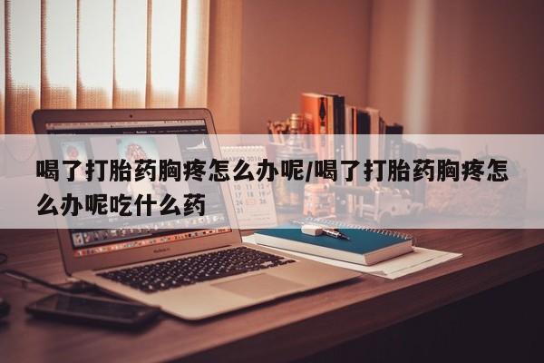 堕胎药叫什么名字微信怎么购买喝了打胎药胸疼怎么办呢/喝了打胎药胸疼怎么办呢吃什么药