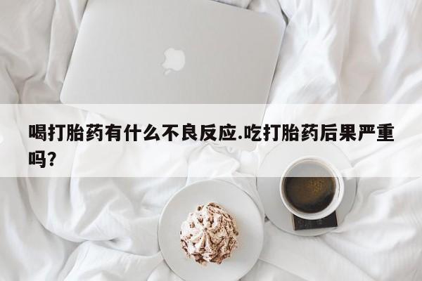 堕胎药叫什么名字微信怎么购买喝打胎药有什么不良反应.吃打胎药后果严重吗？