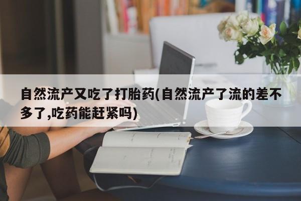 堕胎药叫什么名字微信怎么购买自然流产又吃了打胎药(自然流产了流的差不多了,吃药能赶紧吗)