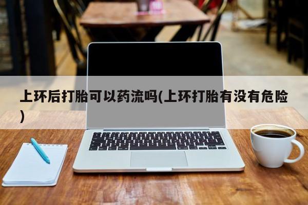 堕胎药叫什么名字微信怎么购买上环后打胎可以药流吗(上环打胎有没有危险)