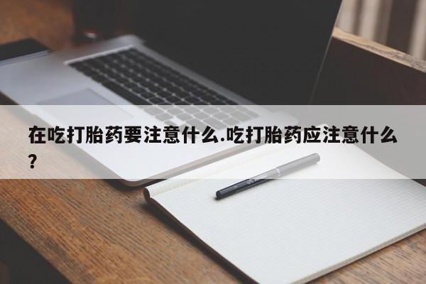 堕胎药叫什么名字微信怎么购买在吃打胎药要注意什么.吃打胎药应注意什么？