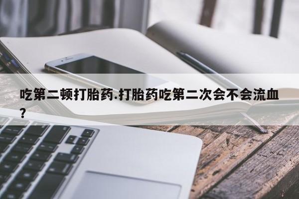 堕胎药叫什么名字微信怎么购买吃第二顿打胎药.打胎药吃第二次会不会流血？