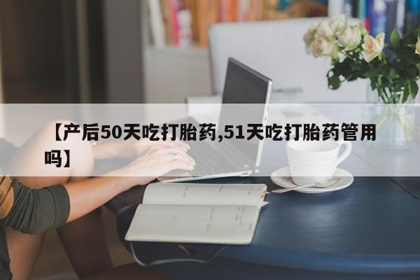 堕胎药叫什么名字微信怎么购买【产后50天吃打胎药,51天吃打胎药管用吗】