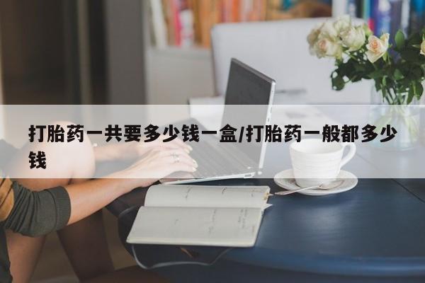 堕胎药叫什么名字微信怎么购买打胎药一共要多少钱一盒/打胎药一般都多少钱