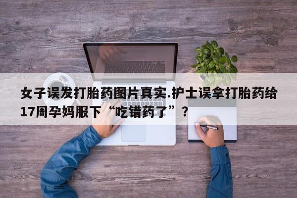 堕胎药叫什么名字微信怎么购买女子误发打胎药图片真实.护士误拿打胎药给17周孕妈服下“吃错药了”？