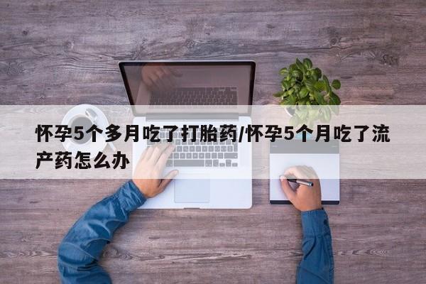 堕胎药叫什么名字微信怎么购买怀孕5个多月吃了打胎药/怀孕5个月吃了流产药怎么办